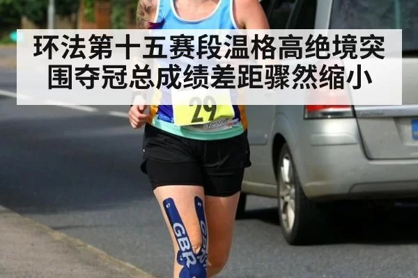 环法第十五赛段温格高绝境突围夺冠总成绩差距骤然缩小