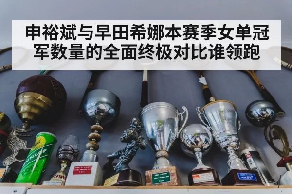 申裕斌与早田希娜本赛季女单冠军数量的全面终极对比谁领跑