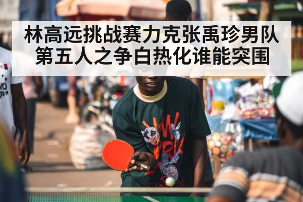林高远挑战赛力克张禹珍男队第五人之争白热化谁能突围